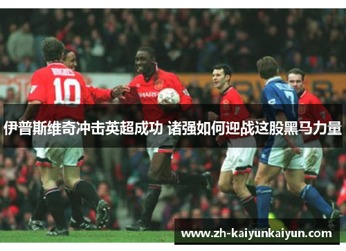 伊普斯维奇冲击英超成功 诸强如何迎战这股黑马力量 伊普斯维奇冲击英超成功 诸强如何迎战这股黑马力量